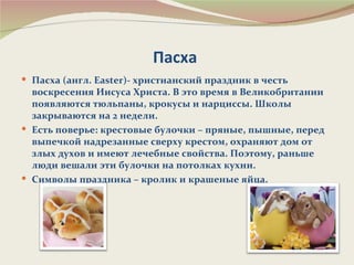 Пасха
 Пасха (англ. Easter)- христианский праздник в честь
  воскресения Иисуса Христа. В это время в Великобритании
  появляются тюльпаны, крокусы и нарциссы. Школы
  закрываются на 2 недели.
 Есть поверье: крестовые булочки – пряные, пышные, перед
  выпечкой надрезанные сверху крестом, охраняют дом от
  злых духов и имеют лечебные свойства. Поэтому, раньше
  люди вешали эти булочки на потолках кухни.
 Символы праздника – кролик и крашеные яйца.
 