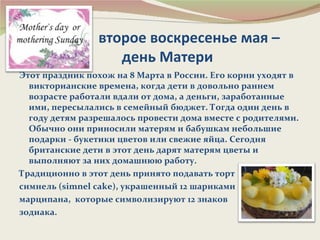 второе воскресенье мая –
                   день Матери
Этот праздник похож на 8 Марта в России. Его корни уходят в
  викторианские времена, когда дети в довольно раннем
  возрасте работали вдали от дома, а деньги, заработанные
  ими, пересылались в семейный бюджет. Тогда один день в
  году детям разрешалось провести дома вместе с родителями.
  Обычно они приносили матерям и бабушкам небольшие
  подарки - букетики цветов или свежие яйца. Сегодня
  британские дети в этот день дарят матерям цветы и
  выполняют за них домашнюю работу.
Традиционно в этот день принято подавать торт
симнель (simnel cake), украшенный 12 шариками
марципана, которые символизируют 12 знаков
зодиака.
 