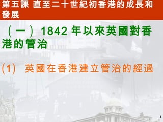 第五課 直至二十世紀初香港的成長和
發展

 ( 一 ) 1842 年以來英國對香
港的管治

( 1 ) 英國在香港建立管治的經過



                      1
 