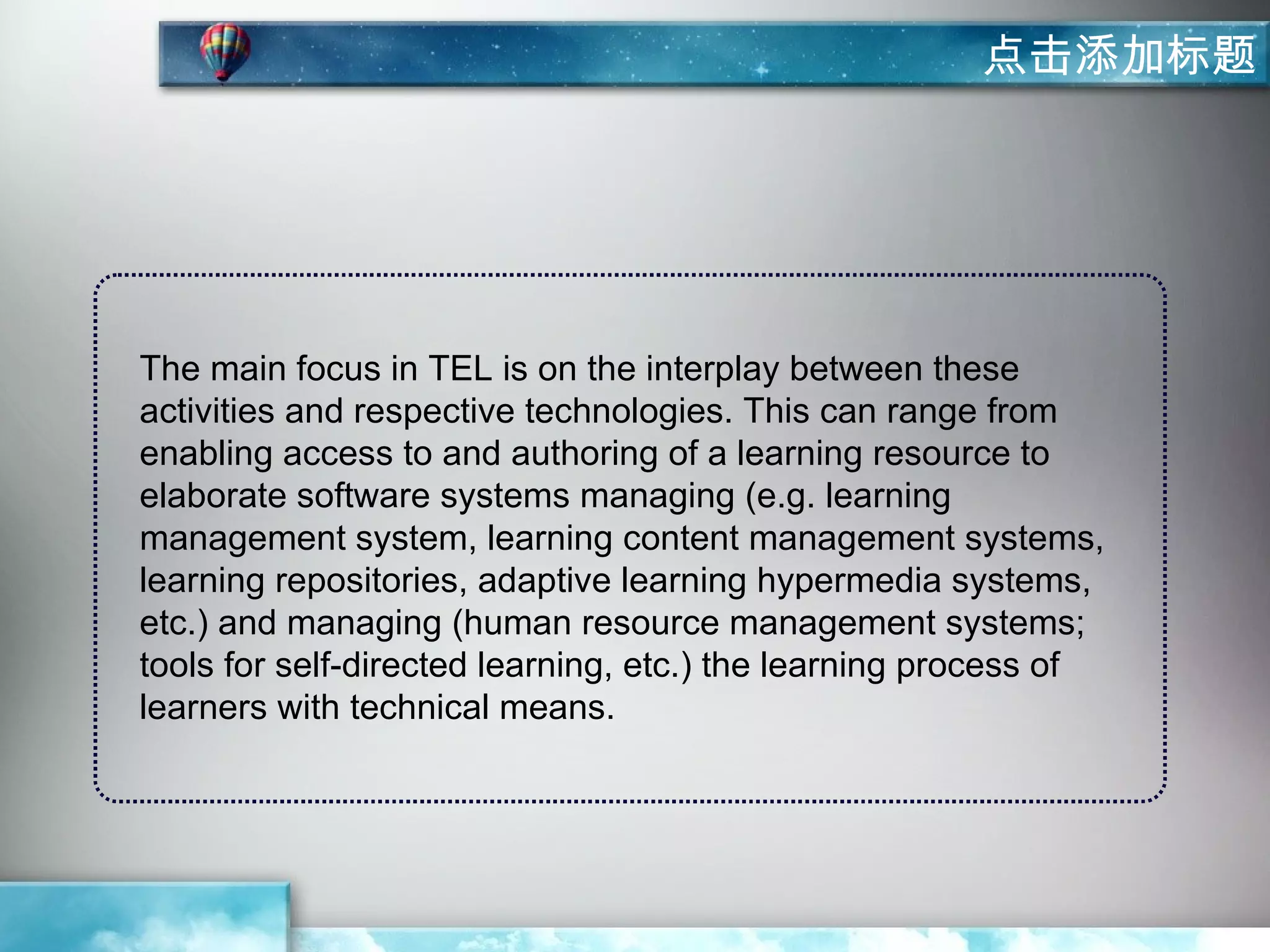 点击添加标题




The main focus in TEL is on the interplay between these
activities and respective technologies. This can range from
enabling access to and authoring of a learning resource to
elaborate software systems managing (e.g. learning
management system, learning content management systems,
learning repositories, adaptive learning hypermedia systems,
etc.) and managing (human resource management systems;
tools for self-directed learning, etc.) the learning process of
learners with technical means.
 