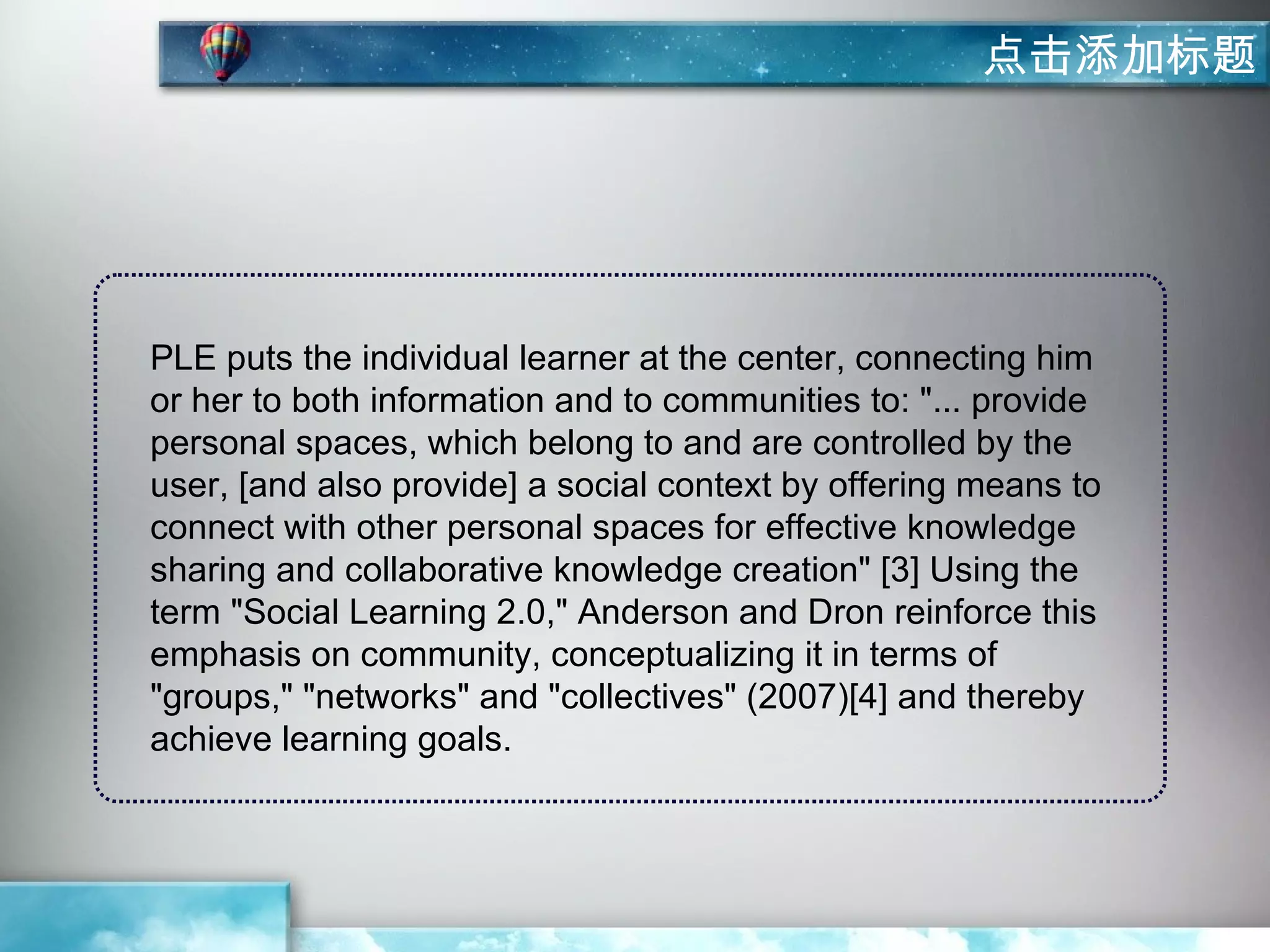 点击添加标题




PLE puts the individual learner at the center, connecting him
or her to both information and to communities to: "... provide
personal spaces, which belong to and are controlled by the
user, [and also provide] a social context by offering means to
connect with other personal spaces for effective knowledge
sharing and collaborative knowledge creation" [3] Using the
term "Social Learning 2.0," Anderson and Dron reinforce this
emphasis on community, conceptualizing it in terms of
"groups," "networks" and "collectives" (2007)[4] and thereby
achieve learning goals.
 