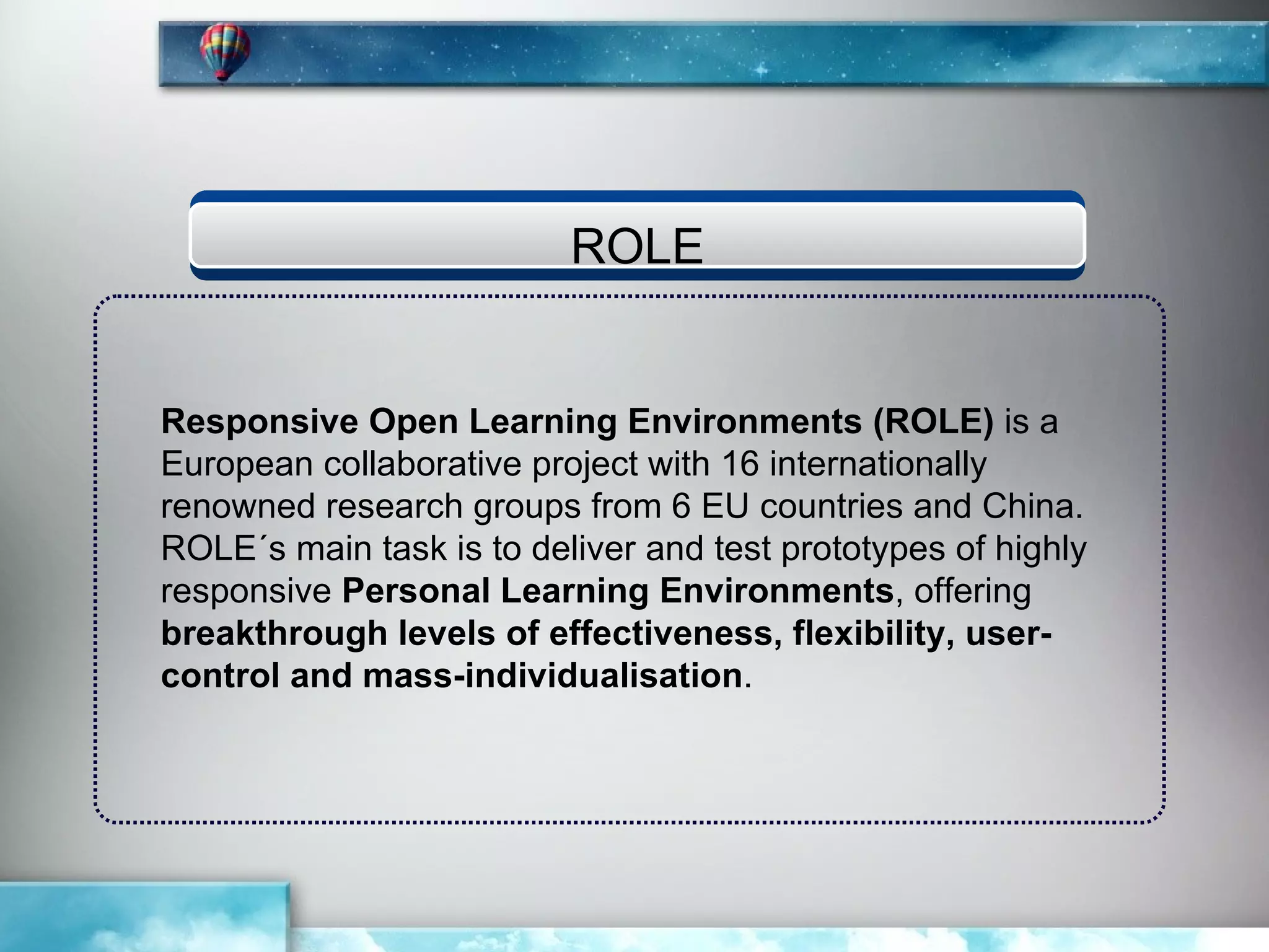 ROLE


Responsive Open Learning Environments (ROLE) is a
European collaborative project with 16 internationally
renowned research groups from 6 EU countries and China.
ROLE´s main task is to deliver and test prototypes of highly
responsive Personal Learning Environments, offering
breakthrough levels of effectiveness, flexibility, user-
control and mass-individualisation.
 