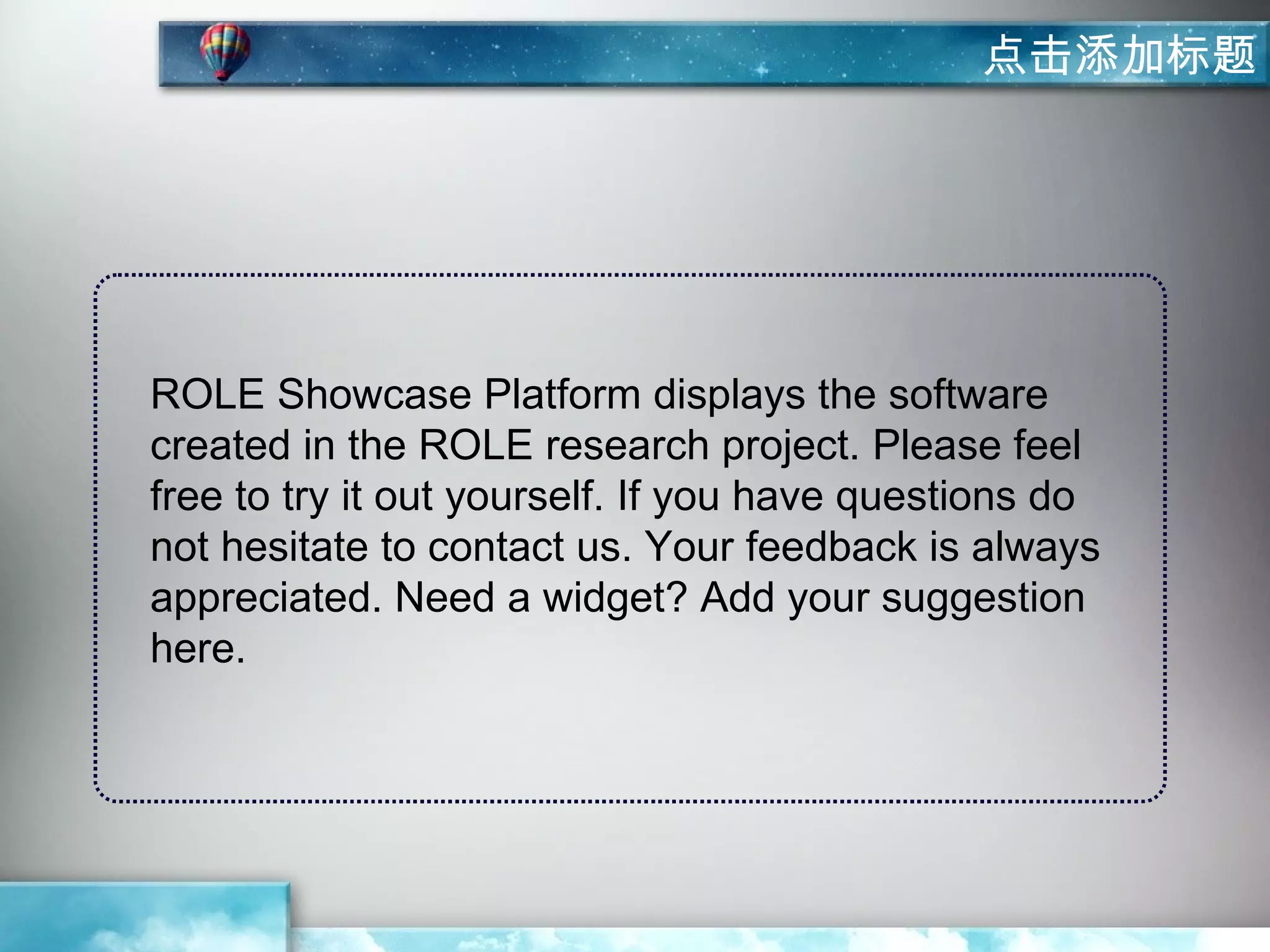 点击添加标题




ROLE Showcase Platform displays the software
created in the ROLE research project. Please feel
free to try it out yourself. If you have questions do
not hesitate to contact us. Your feedback is always
appreciated. Need a widget? Add your suggestion
here.
 