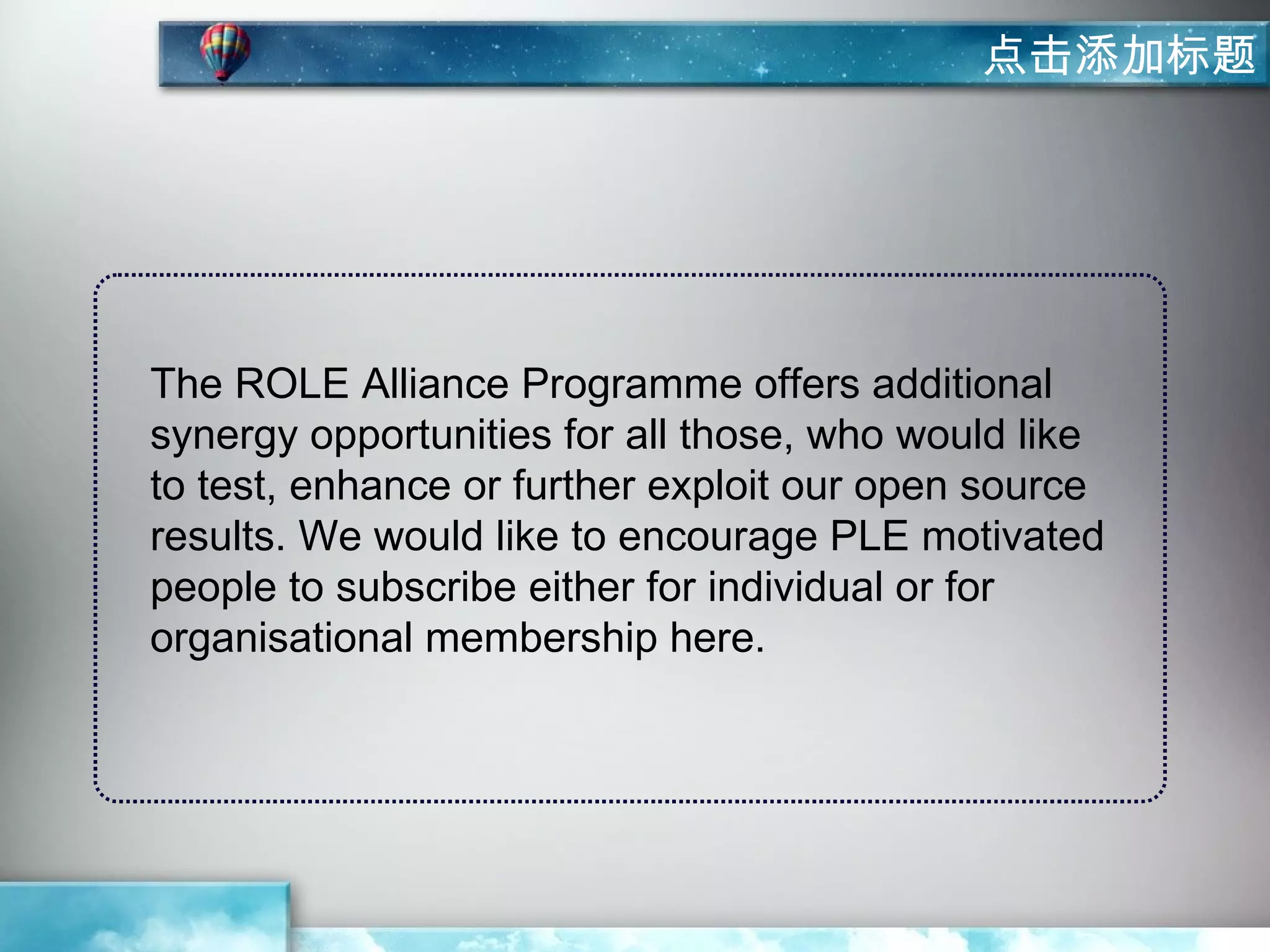 点击添加标题




The ROLE Alliance Programme offers additional
synergy opportunities for all those, who would like
to test, enhance or further exploit our open source
results. We would like to encourage PLE motivated
people to subscribe either for individual or for
organisational membership here.
 