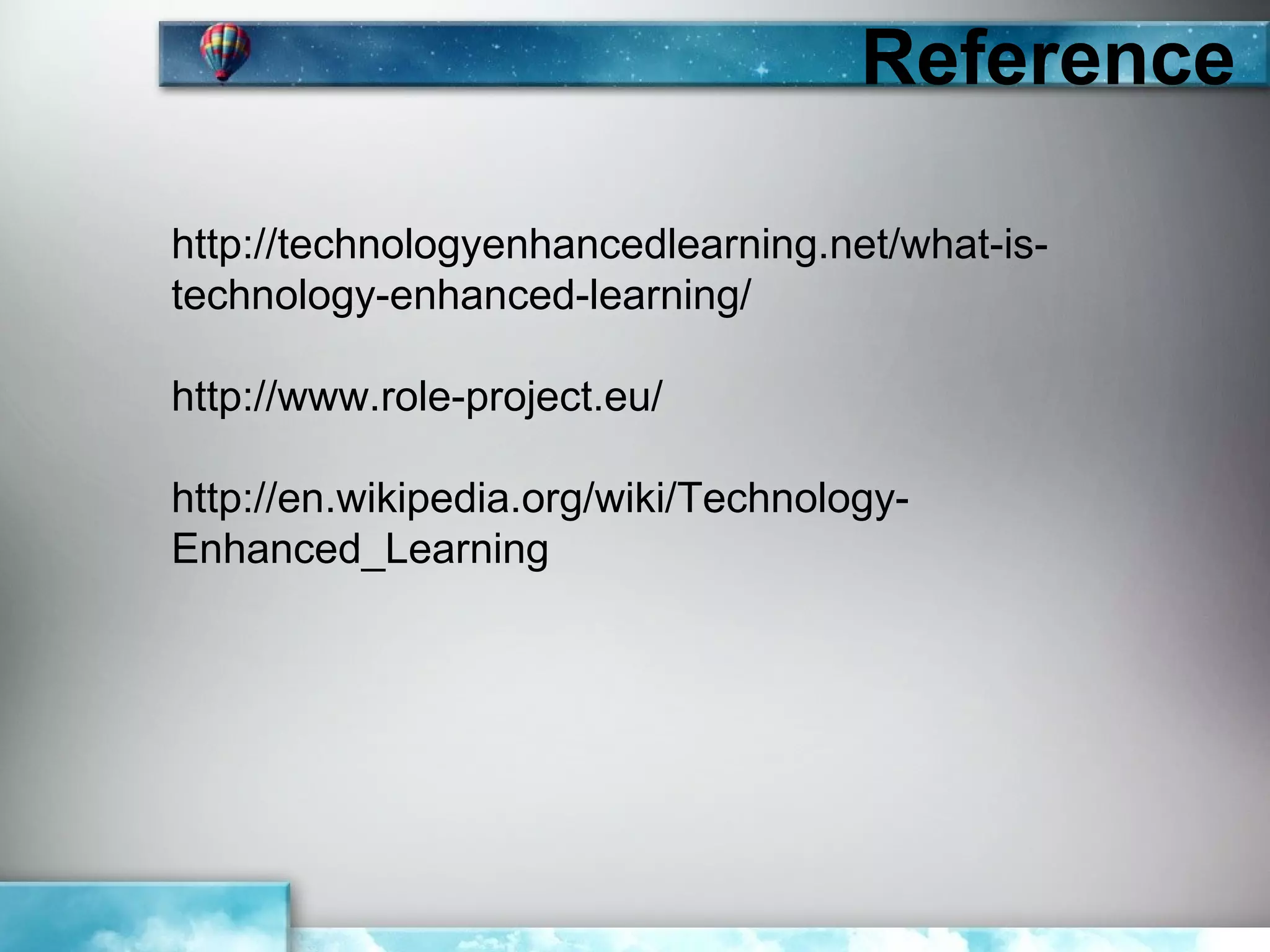 Reference

http://technologyenhancedlearning.net/what-is-
technology-enhanced-learning/

http://www.role-project.eu/

http://en.wikipedia.org/wiki/Technology-
Enhanced_Learning
 