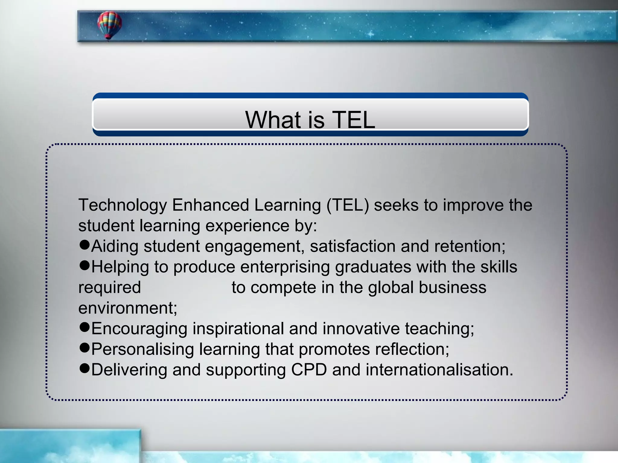 What is TEL


Technology Enhanced Learning (TEL) seeks to improve the
student learning experience by:
Aiding student engagement, satisfaction and retention;
Helping to produce enterprising graduates with the skills
required            to compete in the global business
environment;
Encouraging inspirational and innovative teaching;
Personalising learning that promotes reflection;
Delivering and supporting CPD and internationalisation.
 