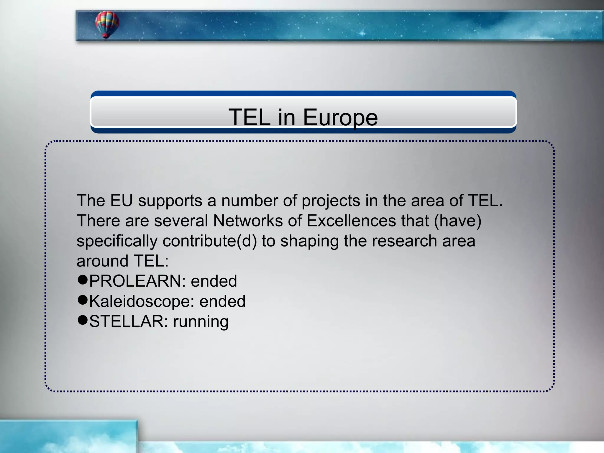 TEL in Europe


The EU supports a number of projects in the area of TEL.
There are several Networks of Excellences that (have)
specifically contribute(d) to shaping the research area
around TEL:
PROLEARN: ended
Kaleidoscope: ended
STELLAR: running
 