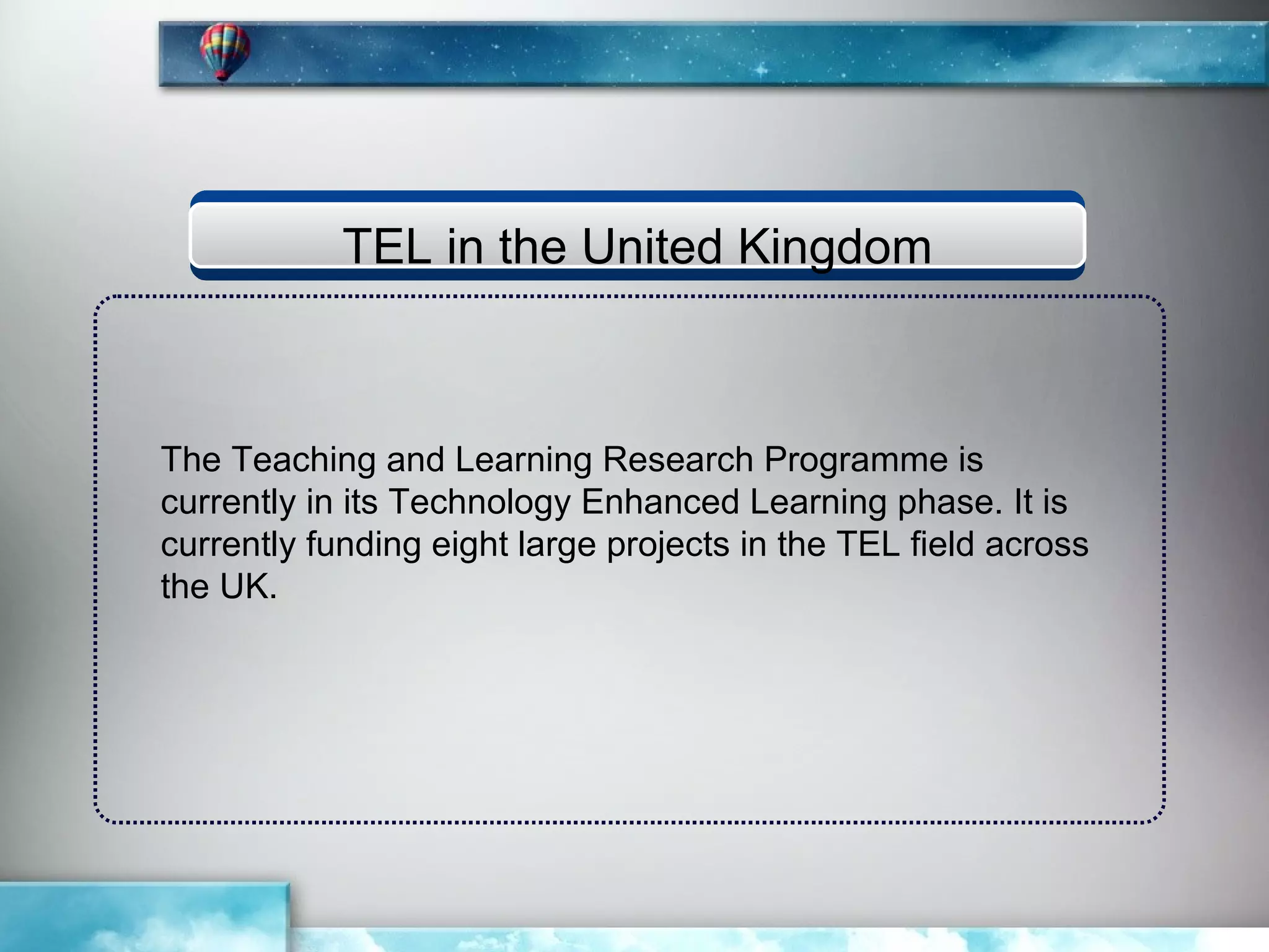 TEL in the United Kingdom



The Teaching and Learning Research Programme is
currently in its Technology Enhanced Learning phase. It is
currently funding eight large projects in the TEL field across
the UK.
 