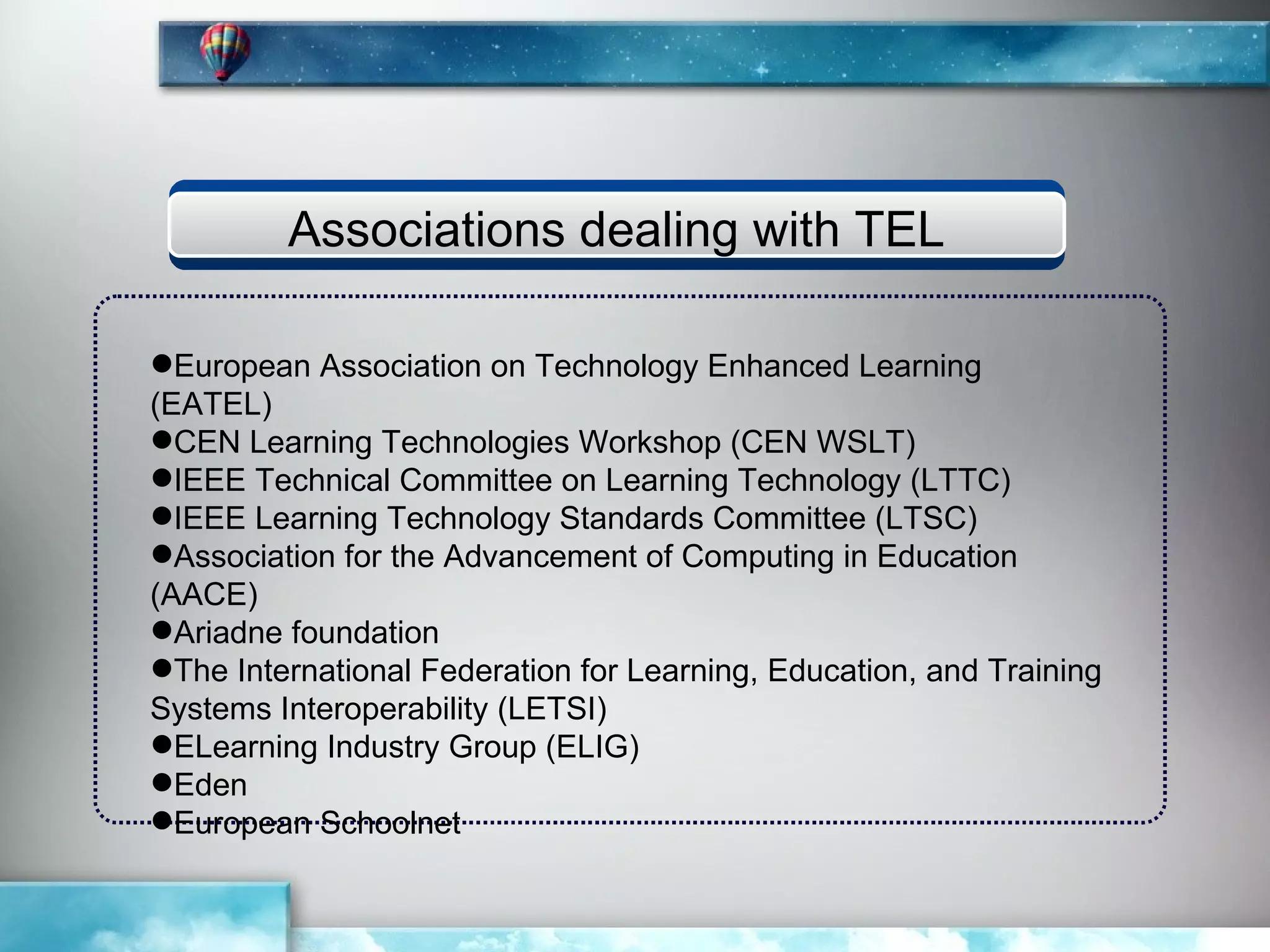 Associations dealing with TEL

European Association on Technology Enhanced Learning
(EATEL)
CEN Learning Technologies Workshop (CEN WSLT)
IEEE Technical Committee on Learning Technology (LTTC)
IEEE Learning Technology Standards Committee (LTSC)
Association for the Advancement of Computing in Education
(AACE)
Ariadne foundation
The International Federation for Learning, Education, and Training
Systems Interoperability (LETSI)
ELearning Industry Group (ELIG)
Eden
European Schoolnet
 
