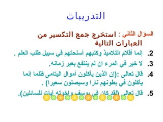‫التدريبات‬
           ‫السؤال الثاني : استخرج جمع التكسير من‬
                                  ‫العبارات التالية :‬
‫2. إنما أقلم التلميذ وكتبهم أسلحتهم في سبيل طلب العلم .‬
                ‫3. ل خير في المرء ان لم ينتفع بعبر زمانه.‬
    ‫4. قال تعالى :)إن الذين يأكلون أموال اليتامى ظلما إنما‬
            ‫يأكلون في بطونهم نارا وسيصلون سعيرا( .‬
  ‫5. قال تعالى )لقد كان في يوسف وإخوته آيات للسائلين(.‬
 
