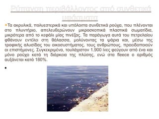 Ρύπανση περιβάλλοντος από συνθετικά
                υφάσματα
Τα  ακρυλικά, πολυεστερικά και υπόλοιπα συνθετικά ρούχα, που πλένονται
στο πλυντήριο, απελευθερώνουν μικροσκοπικά πλαστικά σωματίδια,
μικρότερα από το κεφάλι μίας πινέζας. Τα παράγωγα αυτά του πετρελαίου
φθάνουν εντέλει στη θάλασσα, μολύνοντας τα ψάρια και, μέσω της
τροφικής αλυσίδας του οικοσυστήματος, τους ανθρώπους, προειδοποιούν
οι επιστήμονες. Συγκεκριμένα, τουλάχιστον 1.900 ίνες φεύγουν από ένα και
μόνο ρούχο κατά τη διάρκεια της πλύσης, ενώ στα fleece ο αριθμός
αυξάνεται κατά 180%.
●
 