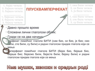 ПЛУСКВАМПЕРФЕКАТ



• Давно прошло време
• Сложени лични глаголски облик:
• Гради се на два начина:
4.перфекат помоћног глагола БИТИ (сам био, си био, је био; смо
  били, сте били, су били) и радни глаголски придев глагола који се
  мења
5.имперфекат помоћног глагола БИТИ (бејах био, бејаше био,
  бејаше био; бејасмо били, бејасте били; бејаху били) и радни
  глаголски придев глагола који се мења
 