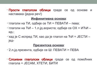 • Прости глаголски облици граде се од основе и
 наставака (једна реч!)
                Инфинитивна основа:
глаголи на ТИ, одбије се ТИ = ПЕВАТИ – пева;
глаголи на ЋИ – 1.л.јд.аориста; одбије се ОХ = ИЋИ –
 ид-;
кад је С испред ТИ, као да је глагол на ЋИ = ЈЕСТИ –
 јед-
                  Презентска основа:
2.л.јд.презента, одбије се Ш: ПЕВАТИ > ПЕВА


• Сложени глаголски облици граде се од помоћних
 глагола = ЈЕСАМ, ХТЕТИ, БИТИ
 