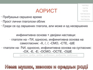 АОРИСТ
• Пређашње свршено време
• Прост лични глаголски облик
• Гради се од свршених глагола, али може и од несвршених


           инфинитивна основа + двојаки наставци:
      - глаголи на –ТИ, односно, инфинитивна основа на
              самогласник: -Х, /, /; -СМО, -СТЕ, -ШЕ
- глаголи на -ЋИ, односно, инфинитивна основа на сугласник:
                -ОХ, -Е, -Е; -ОСМО, -ОСТЕ, -ОШЕ
 