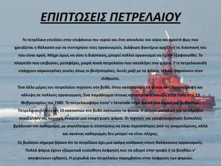 ΕΠΙΠΣΩ΢ΕΙ΢ ΠΕΣΡΕΛΑΙΟΤ
    Το πετρζλαιο επιπλζει ςτθν επιφάνεια του νεροφ και ζτςι αποκλείει τον αζρα και αρκετό φωσ που
χρειάηεται θ κάλαςςα για να ςυντθριςει τουσ οργανιςμοφσ. Διάφορα βακτιρια αρχίηουν τθ διάςπαςι του
  που είναι αργι. Μζχρι όμωσ να γίνει θ διάςπαςθ, μπορεί πολλοί οργανιςμοί να ζχουν εξαφανιςκεί. Το
πλαγκτόν που επιβιϊνει, μεταφζρει, μικρά ποςά πετρελαίου που καταλιγει ςτα ψάρια. Στα πετρελαιοειδι
  υπάρχουν καρκινογόνεσ ουςίεσ όπωσ οι βενηοπυρίνεσ. Αυτζσ μαηί με τα ψάρια, τελικά, πθγαίνουν ςτον
                                             άνκρωπο.

  Ζνα άλλο μζροσ του πετρελαίου πθγαίνει ςτο βυκό, όπου καταςτρζφει τα φφκια που δίνουν τροφι και
    κάλυψθ ςε πολλοφσ οργανιςμοφσ. Ζνα παράδειγμα τζτοιασ καταςτροφισ ςυνζβθ ςτθν Πφλο ςτισ 23
   Φεβρουαρίου του 1980. Το πετρελαιοφόρο Irene’ s Serenade πιρε φωτιά ςτο λιμάνι και βυκίςτθκε.
  Πετρελαιοειδι πάχουσ 10 εκατοςτϊν ςτο βυκό ςκότωςαν τα φφκια. Η άλλοτε μοναδικι για το υδρόβιο
  περιβάλλον τθσ περιοχι, γνϊριςε μια εποχι χωρίσ ψάρια. Οι τεχνικζσ και γραφειοκρατικζσ δυςκολίεσ
βράδυναν τον κακαριςμό, με αποτζλεςμα οι επιπτϊςεισ να είναι περιςςότερεσ από τισ αναμενόμενεσ, αλλά
                         και κανζνασ κακαριςμόσ δεν μπορεί να είναι πλιρθσ.

  Οι βιολόγοι ςιμερα ξζρουν ότι το πετρζλαιο ζχει μια ακόμθ επίδραςθ ςτουσ καλάςςιουσ οργανιςμοφσ.
      Πολλά ψάρια ζχουν εξαιρετικά ευαίςκθτθ όςφρθςθ που τα οδθγεί ςτθν τροφι ι τα βοθκάει ν’
       αποφεφγουν εχκροφσ. Η μυρωδιά του πετρελαίου παρεμβαίνει ςτθν όςφρθςθ των ψαριϊν.
 