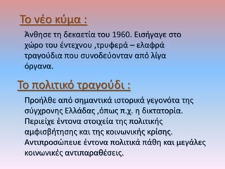 Το νζο κφμα :
 Άνκθςε τθ δεκαετία του 1960. Ειςιγαγε ςτο
 χώρο του ζντεχνου ,τρυφερά – ελαφρά
 τραγοφδια που ςυνοδεφονταν από λίγα
 όργανα.

Το πολιτικό τραγοφδι :
 Προιλκε από ςθμαντικά ιςτορικά γεγονότα τθσ
 ςφγχρονθσ Ελλάδασ ,όπωσ π.χ. θ δικτατορία.
 Περιείχε ζντονα ςτοιχεία τθσ πολιτικισ
 αμφιςβιτθςθσ και τθσ κοινωνικισ κρίςθσ.
 Αντιπροςώπευε ζντονα πολιτικά πάκθ και μεγάλεσ
 κοινωνικζσ αντιπαρακζςεισ.
 