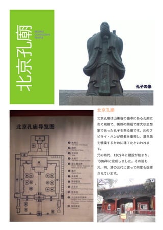 北京孔BEIJING
CONFUCIAN
TEMPLE
北京孔
北京孔 は山東省の曲卓にある孔 に
次ぐ規模で、儒教の開祖で偉大な思想
家であった孔子を祭る です。元のフ
ビライ・ハンが儒教を重視し、漢民族
を懐柔するために建てたといわれま
す。
元の時代、1302年に建設が始まり、
1306年に完成しました。その後も
元、明、清の三代に渡って何度も改修
されています。
孔子の像
 