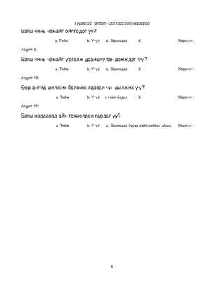 Хуудас 22, random­120513223550­phpapp02

Багш чинь чамайг ойлгодог уу?
             a. Тийм            b. Үгүй   c. Заримдаа       d.                    Хариулт:  

Асуулт 9:

Багш чинь чамайг үргэлж урамшуулан дэмждэг үү?
             a. Тийм            b. Үгүй   c. Заримдаа       d.                    Хариулт:  

Асуулт 10:

Өөр ангид шилжих боломж гарвал чи  шилжих үү?
             a. Тийм            b. Үгүй
                                   c. Хааяа тийм бодол төрдөг.
                                                            d.                    Хариулт:  

Асуулт 11:

Багш нараасаа айх тохиолдол гардаг уу?
             a. Тийм            b. Үгүй   c. Заримдаа
                                           d. Хэрэв би буруу зүйл хийвэл айдаг.   Хариулт:  




                                             6
 