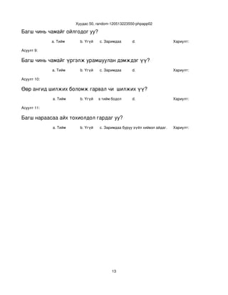 Хуудас 50, random­120513223550­phpapp02

Багш чинь чамайг ойлгодог уу?
             a. Тийм        b. Үгүй   c. Заримдаа       d.                    Хариулт:  

Асуулт 9:

Багш чинь чамайг үргэлж урамшуулан дэмждэг үү?
             a. Тийм        b. Үгүй   c. Заримдаа       d.                    Хариулт:  

Асуулт 10:

Өөр ангид шилжих боломж гарвал чи  шилжих үү?
             a. Тийм        b. Үгүй
                               c. Хааяа тийм бодол төрдөг.
                                                        d.                    Хариулт:  

Асуулт 11:

Багш нараасаа айх тохиолдол гардаг уу?
             a. Тийм        b. Үгүй   c. Заримдаа
                                       d. Хэрэв би буруу зүйл хийвэл айдаг.   Хариулт:  




                                             13
 