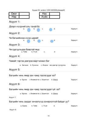 Хуудас 53, random­120513223550­phpapp02

  Овог                                   Нас
  Нэр                                    Хүйс
Асуулт 1:
Доорх нүүрний аль танай багштай төстэй санагдаж байна вэ?
                 a.             b.        с.                   d.           Хариулт:  

Асуулт 2:
Чи багшийнхаа нүүр царайг ямар байгаасай гэж хүсдэг вэ?
                 a.             b.        с.                   d.           Хариулт:  

Асуулт 3:
Чи сургуульдаа баяртай явдаг уу?
               a. Тийм       b. Үгүй         c.                d            Хариулт:  

Асуулт 4:
Чамайг гэртээ дэвтрээ мартчихвал багш чинь яах вэ?
             a.  Загнана    b. Уучилна   c. Инээнэ
                                             d.Хүүхдээс дэвтэр туслуулна.   Хариулт:  

Асуулт 5:

Багшийн чинь ямар зан чамд таалагддаг вэ?
             a. Уурлах    b. Инээмсэглэхc. Хошигнол         d. Даруу        Хариулт:  

Асуулт 6:

Багшийн чинь ямар зан чамд таалагддаггүй  вэ?
             a. Уурлах    b. Инээмсэглэхc. Хошигнол         d. Даруу        Хариулт:  

Асуулт 7:

Багшийн чинь заадаг хичээлүүд сонирхолтой байдаг уу?
              a. Хааяа       b. Тийм      c. Үгүй             d.            Хариулт:  

 Асуулт 8:


                                                       14
 