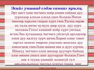 Эхийг уншаад сэдэв санааг ярилц.
 Эрт цагт элээ чогчиго хоёр сонин сайхан дуу 
   сурахаар алсын алсад одох болжээ.Нисэн 
 ниссээр зорьсон газраа хүрч гэнэ.Тэгээд ээрэм 
   их талд нэгэн чулуун дээр сууж  дуу сурч 
    эхэлжээ.Гэтэл элээний нойр хүрч унтаад 
өгчээ.Энэ хугацаанд чогчиго уйгагүй оролдсоор 
 олон дуу аялгуу сурч авчээ.Харин элээг гэнэт 
  сэртэл эхээсээ төөрсөн унаганы янцгаах дуу 
 сонсогдож гэнэ.Элээ зөвхөн энэ л дууг сурчээ. 
 Ийнхүү чогчиго олон янзаар дуугарч байхад 
 элээ зөвхөн унага шиг дуугардаг болжээ.Гэвч 
        хэн ч түүнд үнэнийг хэлээгүй тул 
   амьдралынхаа төгсгөл хүртэл тахиа  шиг 
                   амьдарчээ.
 