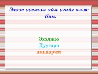Эхээс үүсмэл үйл үгийг олж 
            бич.



          Эхэлжээ
          Дуугарч
         амьдарчээ
 