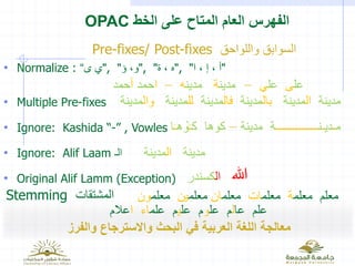 ‫الخط‬ ‫على‬ ‫المتاح‬ ‫العام‬ ‫الفهرس‬OPAC
‫والفرز‬ ‫واالسترجاع‬ ‫البحث‬ ‫في‬ ‫العربية‬ ‫اللغة‬ ‫معالجة‬
‫واللواحق‬ ‫السوابق‬Pre-fixes/ Post-fixes
• Normalize : "‫ى‬ ‫ي‬“ , "‫ؤ‬ ،‫و‬" , "‫ة‬ ، ‫ه‬" , "‫ا‬ ، ‫إ‬ ، ‫أ‬"
• Multiple Pre-fixes
• Ignore: Kashida “-” , Vowles
• Ignore: Alif Laam ‫الـ‬
• Original Alif Lamm (Exception)
‫عل‬‫ى‬‫عل‬‫ي‬–‫مدين‬‫ة‬‫مدين‬‫ه‬–‫ا‬‫حمد‬‫أ‬‫حمد‬
‫م‬‫ـ‬‫دي‬‫ـ‬‫ن‬‫ـــــــــــــــ‬‫مدينة‬ ‫ة‬–‫ك‬ ‫كوها‬‫ـ‬‫ه‬ ْ‫و‬‫ـ‬‫ا‬
‫مدينة‬‫ال‬‫مدينة‬
‫مدينة‬‫ال‬‫مدينة‬‫بال‬‫مدينة‬‫فال‬‫مدينة‬‫لل‬‫مدينة‬‫وال‬‫مدينة‬
‫هللا‬‫ال‬‫كسندر‬
Stemming ‫المشتقات‬ ‫معلم‬ ‫معلم‬‫ة‬‫معلم‬‫ات‬‫معلم‬‫ان‬‫معلم‬‫ين‬‫معلم‬‫ون‬
‫عا‬ ‫علم‬‫ل‬‫عل‬ ‫م‬‫و‬‫عل‬ ‫م‬‫ي‬‫علم‬ ‫م‬‫اء‬‫ا‬‫عال‬‫م‬
 