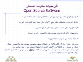 ‫المصدر‬ ‫مفتوحة‬ ‫البرمجيات‬
Open Source Software
•‫؟‬ ‫المصدر‬ ‫مفتوحة‬ ‫البرمجيات‬ ‫صناعة‬ ‫في‬ ‫الفرنسيين‬ ‫من‬ ‫نتعلم‬ ‫ان‬ ‫يمكن‬ ‫كيف‬
•‫أندرويد‬ ‫قوقل‬–‫العرب‬ ‫للمبرمجين‬ ‫مصراعيها‬ ‫على‬ ‫األبواب‬ ‫يفتح‬ ‫خطير‬ ‫منعطف‬
•‫العربي‬ ‫الوطن‬ ‫في‬ ‫البرمجيات‬ ‫صناع‬ ‫لنا‬ ‫عذر‬ ‫ال‬ ‫اليوم‬ ‫بعد‬
•‫أنفسها‬ ‫لتسويق‬ ‫المصدر‬ ‫مفتوحة‬ ‫البرمجيات‬ ‫تقدم‬ ‫األمريكية‬ ‫الجامعات‬
•‫ضفرك‬ ‫مثل‬ ‫جلدك‬ ‫ماحك‬–‫هويتنا‬ ‫لغتنا‬
•‫جارتنر‬:‫عام‬ ‫بحلول‬2012،90%‫بشكل‬ ‫المصدر‬ ‫مفتوحة‬ ‫برمجيات‬ ‫تستخدم‬ ‫سوف‬ ‫المنشآت‬ ‫من‬
‫ضمني‬ ‫او‬ ‫مباشر‬–‫و‬80%‫التجارية‬ ‫األنظمة‬ ‫من‬(‫المقفولة‬)‫من‬ ‫عناصر‬ ‫على‬ ‫تحوي‬ ‫سوف‬
‫المصدر‬ ‫مفتوحة‬ ‫البرمجيات‬–‫كخدمة‬ ‫البرامج‬ ‫مقدمي‬ ‫ومعظم‬SaaS‫التحتية‬ ‫البنية‬ ‫برمجيات‬ ‫ومزودي‬
‫المصدر‬ ‫مفتوحة‬ ‫التقنيات‬ ‫يفضلون‬ ‫سوف‬
 