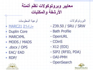 ‫أتمتة‬ ‫نظم‬ ‫وبروتوكوالت‬ ‫معايير‬
‫والمكتبات‬ ‫األرشفة‬
‫المعلومات‬ ‫أوعية‬
• MARC21 21‫مارك‬
• Duplin Core
• MARCXML
• MODS / MADS
• .docx / OPS
• EAC/ EAD
• RDP/
‫البروتوكوالت‬
- Z39.50 / SRU / SRW
- Bath Profile
- OpenURL
- COinS
- X12 (EDI)
- SIP2 (RFID, PDA)
- OAI-PMH
- OpenSearch
 