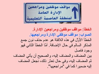 ‫الخطأ: مواقف موظفين ومراجعين الدارة.‬
         ‫الصواب: مواقف موظفي الدارة ومراجعيها.‬
   ‫الخطأ ال ّل في هذه اللفتة هو عدم حذف نون جمع‬
                                            ‫و‬
   ‫المذكر السالم في حال الضافة. أ ّا الخطأ الثاني فهو‬
                     ‫م‬
                                          ‫وجود فاصل‬
‫بين المضاف والمضاف إليه، والصحيح أن يأتي المضاف‬
  ‫ثم المضاف إليه، وفي حال تع ّر ذلك، نجعل المضاف‬
                          ‫ذ‬
                        ‫إليه ضميرا كما في "مراجعيها".‬
 