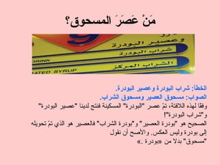 ‫َنْ َ َ َ المسحوق؟‬
                       ‫م عصر‬



                                   ‫الخطأ: شراب البودرة وعصير البودرة.‬
                            ‫الصواب: مسحوق العصير ومسحوق الشراب.‬
   ‫وف ًا لهذه اللفتة، ت ّ عصر "البودرة" المسكينة فنتج لدينا "عصير البودرة"‬
                                                     ‫م‬                ‫ق‬
                                                      ‫و"شراب البودرة"!‬
‫الصحيح هو "بودرة العصير" و"بودرة الشراب" فالعصير هو الذي ت ّ تحويله‬
       ‫م‬
                                 ‫إلى بودرة وليس العكس. والصح أن نقول‬
                                            ‫"مسحوق" بدل من »بودرة .«‬
 