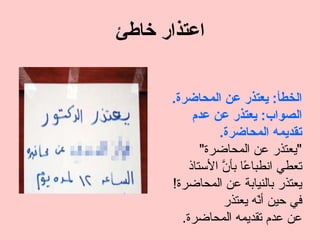 ‫اعتذار خاطئ‬


      ‫الخطأ: يعتذر عن المحاضرة.‬
          ‫الصواب: يعتذر عن عدم‬
               ‫تقديمه المحاضرة.‬
            ‫"يعتذر عن المحاضرة"‬
         ‫تعطي انطبا ًا بأ ّ الستاذ‬
                ‫ع ن‬
      ‫يعتذر بالنيابة عن المحاضرة!‬
                ‫في حين أ ّه يعتذر‬
                          ‫ن‬
        ‫عن عدم تقديمه المحاضرة.‬
 