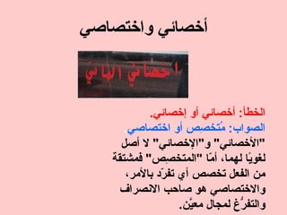 ‫أخصائي واختصاصي‬



           ‫الخطأ: أخصائي أو إخصائي.‬
      ‫الصواب: ُتخ ِص أو اختصاصي.‬
                        ‫م ص‬
     ‫"الخصائي" و"الخصائي" ل أصل‬
   ‫لغو ًا لهما، أ ّا "المتخ ِص" فمشتقة‬
                ‫ص‬         ‫م‬         ‫ي‬
      ‫من الفعل تخصص أي تف ّد بالمر،‬
              ‫ر‬
     ‫والختصاصي هو صاحب النصراف‬
                   ‫والتف ّغ لمجال مع ّن.‬
                     ‫ي‬           ‫ر‬
 