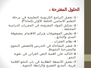 ‫الحلول المقترحة :‬
   ‫1- تفعيل البرامج الكرتونية التعليمية في مرحلة‬        ‫•‬
           ‫التعليم الساسي الحلقة الولى. ) لماذا؟(‬
‫2- تشكيل المواد المقروءة في المقررات الدراسية‬           ‫•‬
                                          ‫المختلفة .‬
  ‫3- تقليص الموضوعات وتركيز الهتمام بمصفوفة‬             ‫•‬
                                    ‫المدى والتتابع .‬
                                  ‫4- نظام الفقرات .‬     ‫•‬
 ‫5- عنصر المفآجأة في التدريس ) القصص النحوي‬             ‫•‬
                               ‫والمسرحية النحوية(.‬
     ‫6- التأكيد على أهمية النص القرآني في تقوية‬         ‫•‬
                                              ‫النحو .‬
  ‫7- تفعيل النشطة الطلبية في باب النحو: أقلمنا‬          ‫•‬
         ‫عربية، المذيع الفصيح والرابطة النحوية .‬
 