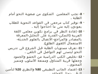 ‫8- تجنب المعلمين الشكوى من صعوبة النحو أمام‬           ‫•‬
                                             ‫الطلبة .‬
  ‫9- توفير كتاب مرجعي في القواعد النحوية للطلب‬          ‫•‬
                  ‫يعودون إليه متى ما احتاجوا إليه .‬
      ‫01- إعادة النظر في برامج تكوين معلمي اللغة‬        ‫•‬
        ‫العربية ) التمكن- القدرة على التحليل- المعرفة‬
        ‫بالمصادر والمراجع- التصال بالعلوم الحديثة-‬
                           ‫الستعمال اللغوي الطلق(.‬
 ‫11- تعرف مستويات الطلبة قبل الشروع في تدريس‬            ‫•‬
             ‫النحو ليتسنى لهم التواصل في التلقي .‬
     ‫21- تخليص الكتب الدراسية من الحشو والجمود‬          ‫•‬
      ‫وجعلها قريبة المتناول وممتعة السلوب ومتميز‬
                                          ‫المحتوى .‬
‫31- اعتماد الجانب التطبيقي 08% والنظري 02% لتأمين‬       ‫•‬
 
