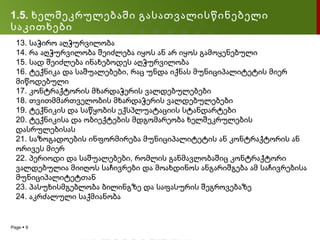 1.5. ხელშეკრულებაში გასათვალისწინებელი
საკითხები
  13. საჭირო აღჭურვილობა
  14. რა აღჭურვილობა შეიძლება იყოს ან არ იყოს გამოყენებული
  15. სად შეიძლება ინახებოდეს აღჭურვილობა
  16. ტექნიკა და საშუალებები, რაც უნდა იქნას მუნიციპალიტეტის მიერ
  მიწოდებული
  17. კონტრაქტორის მხარდაჭერის ვალდებულებები
  18. თვითმმართველობის მხარდაჭერის ვალდებულებები
  19. ტექნიკის და საწყობის ექსპლუატაციის სტანდარტები
  20. ტექნიკისა და ობიექტების მდგომარეობა ხელშეკრულების
  დასრულებისას
  21. საზოგადოების ინფორმირება მუნიციპალიტეტის ან კონტრაქტორის ან
  ორივეს მიერ
  22. პერიოდი და საშუალებები, რომლის განმავლობაშიც კონტრაქტორი
  ვალდებულია მიიღოს საჩივრები და მოახდინოს ანგარიშგება ამ საჩივრებისა
  მუნიციპალიტეტთან
  23. პასუხისმგებლობა ბილინგზე და საფასურის შეგროვებაზე
  24. აკრძალული საქმიანობა


Page  9
 