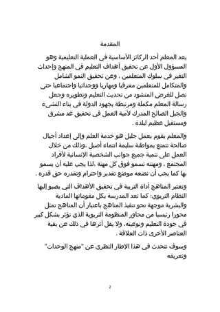 ‫اʤقدمةĬ
    ‫يعد المعلم أحد الركائز الساسية في العملية التعليمية وهو‬
 ‫المسؤول الول عن تحقيق أهداف التعليم في المنهج وإحداث‬
       ‫التغير في سلوك المتعلمين ، وعن تحقيق النمو الشامل‬
  ‫والمتكامل للمتعلمين معرفيا ومهاريا ووجدانيا واجتماعيا حتى‬
     ‫نصل للغرض المنشود من تحديث التعليم وتطويره وجعل‬
  ‫رسالة المعلم مكملة ومرتبطة بجهود الدولة في بناء النشىء‬
     ‫والجيل الصالح المدرك لمية العمل في تحقيق غد مشرق‬
                                      ‫ومستقبل عظيم لبلدة .‬
   ‫والمعلم يقوم بعمل جليل هو خدمة العلم وإلى إعداد أجيال‬
     ‫صالحة تتمتع بمواطنة سليمة انتماء أصيل ،وذلك من خلل‬
      ‫العمل على تنمية جميع جوانب الشخصية النسانية لفراد‬
  ‫المجتمع ، ومهنته تسمو فوق كل مهنة ،لذا يجب عليه أن يسمو‬
‫بها كما يجب أن نضعه موضع تقدير واحترام ونقدره حق قدره .‬
 ‫وتعتبر المناهج أداة التربية في تحقيق الهداف التي يصبو إليها‬
         ‫النظام التربوي؛ كما تعد المدرسة بكل مقوماتها المادية‬
     ‫والبشرية موجهة نحو تنفيذ المناهج باعتبار أن المناهج تمثل‬
‫محورا رئيسيا من محاور المنظومة التربوية الذي تؤثر بشكل كبير‬
      ‫في جودة التعليم ونوعيته، ول يقل أثرها في ذلك عن بقية‬
                                 ‫العناصر الخرى ذات العلقة .‬
    ‫وسوف نتحدث في هذا الطار النظري عن "منهج الوحدات"‬
                                               ‫وتعريفه‬



                             ‫2‬
 