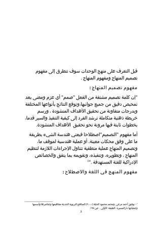 ‫قبل التعرف على منهج الوحدات سوف نتطرق إلى مفهوم‬
                          ‫تصميم المنهاج ومفهوم المنهاج .‬
                                                        ‫مفهوم تصميم المنهاج :‬
‫"إن كلمة تصميم مشتقة من الفعل "صمم" أي عزم ومضى بعد‬
‫تمحيص دقيق من جميع جوانبها،وتوقع النتائج بأنواعها المختلفة‬
       ‫وبدرجات متفاوتة من تحقيق الهداف المنشودة ، ورسم‬
‫خريطة ذهنية متكاملة ترشد الفرد إلى كيفية التنفيذ والسير قدما،‬
      ‫بخطوات ثابتة فيها مرونة نحو تحقيق الهداف المنشودة.‬
  ‫أما مفهوم "التصميم"اصطلحا فيعني هندسة الشيء بطريقة‬
      ‫ما على وفق محكات معينة، أو عملية هندسية لموقف ما،‬
 ‫وتصميم المنهاج عملية منطقية تتناول الجراءات اللزمة لتنظيم‬
     ‫المنهاج ، وتطويره، وتنفيذه، وتقويمه بما يتفق والخصائص‬
                                 ‫1‬
                                  ‫الدراكية للفئة المستهدفة ."‬
                               ‫مفهوم المنهج في اللغة والصطلح :‬




    ‫1 - توفيق أحمد مرعي ،ومحمد محمود الحيلة )٠٠٠٢(.المناهج التربوية الحديثة مفاهيمها وعناصرها وأسسها‬
                                                         ‫وعملياتها،دارالمسيرة ،الطبعة الولى . ص ٧٩١.‬
                                               ‫3‬
 