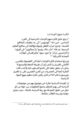 ‫فكرة منهج الوحدات:‬
          ‫"ترجع جذور فكرة منهج الوحدات الدراسية إلى القرن‬
     ‫السادس ، حين دعا " كومنيوس" إلى نبذ تنظيمات المناهج‬
‫القديمة ، ودمج خبرات الطفل وميوله وواقعه في مناهج التعليم‬
  ‫الرسمية ،ثم تله "جان جاك روسو" و"بستالوزي" في أوروبا،‬
        ‫و"فرانسيس باركر" و"جون ديوي" وغيرهم في الوليات‬
                                        ‫2‬
                                          ‫المتحدة المريكية ".‬
 ‫ويرجع استخدام فكرة الوحدات أيضا إلى الفيلسوف والمربي‬
   ‫اللماني )هيربارت( الذي رأى أن طريقة الحفظ والتسميع ل‬
   ‫يمكن أن تحقق تعلما على النحو المرغوب فيه وأخذت هذه‬
‫الفكرة أيضا في العشرينات من القرن العشرين على يد )هنري‬
  ‫موريسون( عام ٢٨٩١م الذي رفض فكرة تنظيم منهج المواد‬
                                              ‫الدراسية .‬
   ‫إن الوحدة الدراسية عبارة عن موضوع مهم من موضوعات‬
 ‫الدراسة التي يهتم المتعلم بجميع المعلومات من حوله من كل‬
‫حقل من حقول المعرفة مع ربط الدراسة بالحياة ، بحيث يتضح‬
                            ‫جوانبه ويدرسه الطالب متكامل .‬



      ‫2 - سعيد الرشيدي وآخرون ،)٩٩٩١م(. المناهج الدراسية ،مكتبة الفلح .الكويت، الطبعة الولى .ص ٩٥١.‬
                                              ‫4‬
 