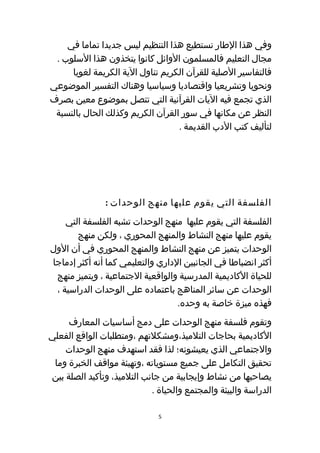‫وفي هذا الطار نستطيع هذا التنظيم ليس جديدا تماما في‬
 ‫مجال التعليم فالمسلمون الوائل كانوا يتخذون هذا السلوب .‬
     ‫فالتفاسير الصلية للقرآن الكريم تناول الية الكريمة لغويا‬
‫ونحويا وتشريعيا واقتصاديا وسياسيا وهناك التفسير الموضوعي‬
‫الذي تجمع فيه اليات القرآنية التي تتصل بموضوع معين بصرف‬
 ‫النظر عن مكانها في سور القرآن الكريم وكذلك الحال بالنسبة‬
                                  ‫لتأليف كتب الدب القديمة .‬




               ‫الفلسفة التي يقوم عليها منهج الوحدات :‬
    ‫الفلسفة التي يقوم عليها منهج الوحدات تشبه الفلسفة التي‬
       ‫يقوم عليها منهج النشاط والمنهج المحوري ، ولكن منهج‬
‫الوحدات يتميز عن منهج النشاط والمنهج المحوري في أن الول‬
‫أكثر انضباطا في الجانبين الداري والتعليمي كما أنه أكثر إدماجا‬
 ‫للحياة الكاديمية المدرسية والواقعية الجتماعية ، ويتميز منهج‬
 ‫الوحدات عن سائر المناهج باعتماده على الوحدات الدراسية ،‬
                                   ‫فهذه ميزة خاصة به وحده.‬
     ‫وتقوم فلسفة منهج الوحدات على دمج أساسيات المعارف‬
‫الكاديمية بحاجات التلميذ،ومشكلتهم ،ومتطلبات الواقع الفعلي‬
    ‫والجتماعي الذي يعيشونه؛ لذا فقد استهدف منهج الوحدات‬
 ‫تحقيق التكامل على جميع مستوياته ،وتهيئة مواقف الخبرة وما‬
‫يصاحبها من نشاط وإيجابية من جانب التلميذ، وتأكيد الصلة بين‬
                            ‫الدراسة والبيئة والمجتمع والحياة .‬

                              ‫5‬
 