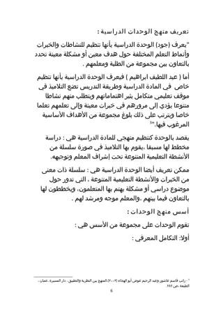 ‫تعريف منهج الوحدات الدراسية :‬
 ‫"يعرف )جود( الوحدة الدراسية بأنها تنظيم للنشاطات والخبرات‬
‫وأنماط التعلم المختلفة حول هدف معين أو مشكلة معينة تحدد‬
                 ‫بالتعاون بين مجموعة من الطلبة ومعلمهم .‬
‫أما ) عبد اللطيف ابراهيم ( فيعرف الوحدة الدراسية بأنها تنظيم‬
 ‫خاص في المادة الدراسية وطريقة التدريس تضع التلميذ في‬
   ‫موقف تعليمي متكامل يثير اهتماماتهم ويتطلب منهم نشاطا‬
‫متنوعا يؤدي إلى مرورهم في خبرات معينة وإلى تعلمهم تعلما‬
  ‫خاصا ويترتب على ذلك بلوغ مجموعة من الهداف الساسية‬
                                            ‫3‬
                                              ‫المرغوب فيها."‬
      ‫يقصد بالوحدة كتنظيم منهجي للمادة الدراسية هي : دراسة‬
       ‫مخطط لها مسبقا ،يقوم بها التلميذ في صورة سلسلة من‬
       ‫النشطة التعليمية المتنوعة تحت إشراف المعلم وتوجيهه.‬
   ‫ممكن تعريف أيضا الوحدة الدراسية هي : سلسلة ذات معنى‬
      ‫من الخبرات والنشطة التعليمية المتنوعة ، التي تدور حول‬
  ‫موضوع دراسي أو مشكلة يهتم بها المتعلمون، ويخططون لها‬
             ‫بالتعاون فيما بينهم ،والمعلم موجه ومرشد لهم .‬
                                                             ‫أسس منهج الوحدات :‬
                         ‫تقوم الوحدات على مجموعة من السس هي :‬
                                                                ‫أول: التكامل المعرفي :‬




 ‫3 - راتب قاسم عاشور،وعبد الرحيم عوض أبو الهجاء )٣٠٠٢(،المنهج بين النظرية والتطبيق ، دار المسيرة ،عمان ،‬
                                                                                        ‫الطبعة ،ص ٢٨٢.‬
                                                  ‫6‬
 