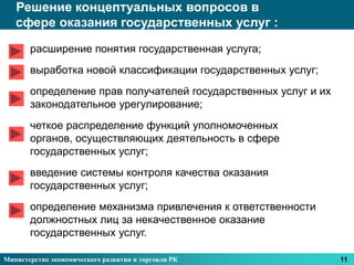 Решение концептуальных вопросов в
   сфере оказания государственных услуг :

       расширение понятия государственная услуга;
       выработка новой классификации государственных услуг;
       определение прав получателей государственных услуг и их
       законодательное урегулирование;
       четкое распределение функций уполномоченных
       органов, осуществляющих деятельность в сфере
       государственных услуг;
       введение системы контроля качества оказания
       государственных услуг;
       определение механизма привлечения к ответственности
       должностных лиц за некачественное оказание
       государственных услуг.

Министерство экономического развития и торговли РК               11
 