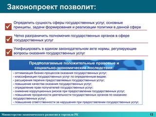 Законопроект позволит:
       Определить сущность сферы государственных услуг, основные
      принципы, задачи формирования и реализации политики в данной сфере

        Четко разграничить полномочия государственных органов в сфере
       государственных услуг

       Унифицировать в едином законодательном акте нормы, регулирующие
      вопросы оказания государственных услуг

                 Предполагаемые положительные правовые и
                   социально-экономические последствия:
       - оптимизация бизнес-процессов оказания государственных услуг;
       - классификация государственных услуг по определенным видам;
       - расширения перечня предоставляемых государственных услуг;
       - повышение качества оказания государственных услуг;
       - определение прав получателей государственных услуг;
       - снижение коррупционных рисков при предоставлении государственных услуг;
       - повышение прозрачности деятельности государственных органов по оказанию
       государственных услуг;
       - повышение ответственности за нарушения при предоставлении государственных услуг.



Министерство экономического развития и торговли РК                                          12
 