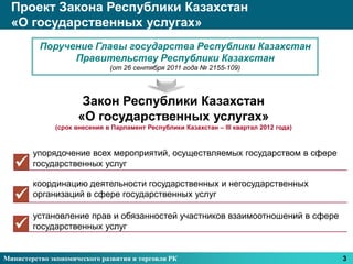 Проект Закона Республики Казахстан
  «О государственных услугах»
          Поручение Главы государства Республики Казахстан
                Правительству Республики Казахстан
                              (от 26 сентября 2011 года № 2155-109)




                      Закон Республики Казахстан
                     «О государственных услугах»
              (срок внесения в Парламент Республики Казахстан – III квартал 2012 года)



        упорядочение всех мероприятий, осуществляемых государством в сфере
       государственных услуг

        координацию деятельности государственных и негосударственных
       организаций в сфере государственных услуг

        установление прав и обязанностей участников взаимоотношений в сфере
       государственных услуг


Министерство экономического развития и торговли РК                                       3
 