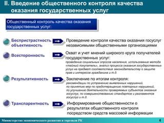 II. Введение общественного контроля качества
     оказания государственных услуг
   Общественный контроль качества оказания
   государственных услуг:


     Беспристрастность                  Проведение контроля качества оказания госуслуг
     объективность                      независимыми общественными организациями
                                       Охват и учет мнений широкого круга получателей
     Всесторонность
                                       государственных услуг:
                                       проведение социальных опросов населения, использование метода
                                       «тайный покупатель», анализ процесса оказания государственных
                                       услуг на предмет соответствия законодательству о защите
                                       прав и интересов гражданина и т.д.

     Результативность                   Заключение по итогам контроля:
                                        рекомендации по устранению выявленных нарушений,
                                        по принятию мер по предотвращению повторных нарушений,
                                        по улучшению деятельности проверяемых субъектов оказания
                                        госуслуг, по совершенствованию стандартов и регламентов
                                        госуслуг и т.д.

     Транспарентность                   Информирование общественности о
                                        результатах общественного контроля
                                        посредством средств массовой информации
Министерство экономического развития и торговли РК                                                 6
 