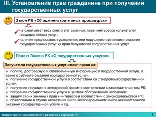 III. Установление прав гражданина при получении
      государственных услуг
         Закон РК «Об административных процедурах»


        не охватывает весь спектр его законных прав и интересов получателей
         государственных услуг;
           наличие предпосылок к ущемлению или нарушению субъектами оказания
          государственных услуг их прав получателей государственных услуг.


         Проект Закона РК «О государственных услугах»

  Получатели государственных услуг имеют право на:
   полную, достоверную и своевременную информацию о государственной услуге, а
  также о субъекте оказания государственной услуги;
   получение государственной услуги в соответствии со стандартом государственной
  услуги;
   получение госуслуги в электронной форме в соответствии с законодательством РК;
   получение государственной услуги в центрах обслуживания населения;
   защиту своих законных прав и интересов в соответствии с законодательством РК;
   обжалование в случае неоказания и/или несвоевременного и/или некачественного
  оказания государственной услуги и т.д.

Министерство экономического развития и торговли РК                                   7
 