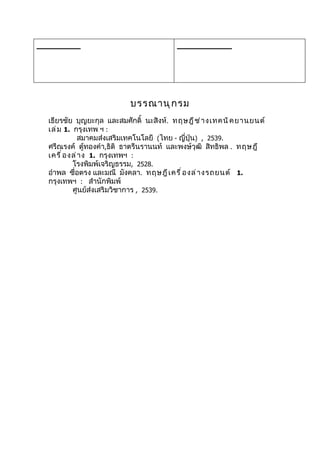 ________                                 __________




                           บรรณานุ ก รม
  เธียรชัย บุญยะกุล และสมศักดิ์ นะสิงห์. ทฤษฎี ช ่ า งเทคนิ ค ยานยนต์
  เล่ ม 1. กรุงเทพ ฯ :
               สมาคมส่งเสริมเทคโนโลยี (ไทย - ญี่ปุ่น) , 2539.
  ศรีณรงค์ ตูทองคำา,ธิติ ธาตรีนรานนท์ และพงษ์วุฒิ สิทธิพล . ทฤษฎี
                  ้
  เครื ่ อ งล่ า ง 1. กรุงเทพฯ :
            โรงพิมพ์เจริญธรรม, 2528.
  อำาพล ซื่อตรง และมณี มังคลา. ทฤษฎี เ ครื ่ อ งล่ า งรถยนต์ 1.
  กรุงเทพฯ : สำานักพิมพ์
            ศูนย์ส่งเสริมวิชาการ , 2539.
 