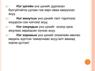 ·     Нэг цагийн үнэ цэнийг дурласан
 бүсгүйтэйгээ уулзах гэж яарч яваа хөвүүнээс
 асуу.
·     Нэг минутын үнэ цэнийг галт тэрэгнээс
 хоцорсон хэн нэгнээс асуу.
·     Нэг секундын үнэ цэнийг осолд орох
 аюулаас аврагдсан хүнээс асуу.
·     Нэг хоромын үнэ цэнийг олимпийн мөнгөн
 медаль хүртсэн тамирчнаас асуу./алт авахад
 хором дутсан/
 