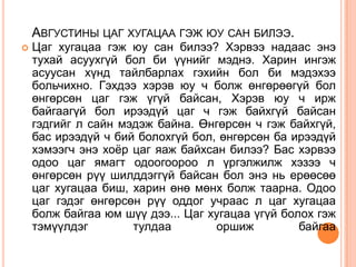 АВГУСТИНЫ ЦАГ ХУГАЦАА ГЭЖ ЮУ САН БИЛЭЭ.
   Цаг хугацаа гэж юу сан билээ? Хэрвээ надаас энэ
    тухай асуухгүй бол би үүнийг мэднэ. Харин ингэж
    асуусан хүнд тайлбарлах гэхийн бол би мэдэхээ
    больчихно. Гэхдээ хэрэв юу ч болж өнгөрөөгүй бол
    өнгөрсөн цаг гэж үгүй байсан, Хэрэв юу ч ирж
    байгаагүй бол ирээдүй цаг ч гэж байхгүй байсан
    гэдгийг л сайн мэдэж байна. Өнгөрсөн ч гэж байхгүй,
    бас ирээдүй ч бий болохгүй бол, өнгөрсөн ба ирээдүй
    хэмээгч энэ хоѐр цаг яаж байхсан билээ? Бас хэрвээ
    одоо цаг ямагт одоогоороо л үргэлжилж хэзээ ч
    өнгөрсөн рүү шилддэггүй байсан бол энэ нь ерөөсөө
    цаг хугацаа биш, харин өнө мөнх болж таарна. Одоо
    цаг гэдэг өнгөрсөн рүү оддог учраас л цаг хугацаа
    болж байгаа юм шүү дээ... Цаг хугацаа үгүй болох гэж
    тэмүүлдэг        тулдаа        оршиж          байгаа
 