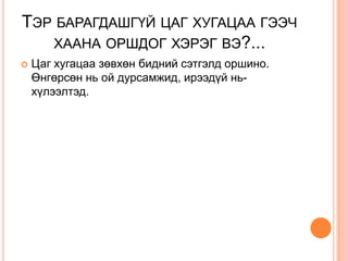 ТЭР БАРАГДАШГҮЙ ЦАГ ХУГАЦАА ГЭЭЧ
   ХААНА ОРШДОГ ХЭРЭГ ВЭ?...
   Цаг хугацаа зөвхөн бидний сэтгэлд оршино.
    Өнгөрсөн нь ой дурсамжид, ирээдүй нь-
    хүлээлтэд.
 